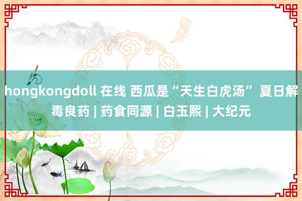 hongkongdoll 在线 西瓜是“天生白虎汤” 夏日解毒良药 | 药食同源 | 白玉熙 | 大纪元