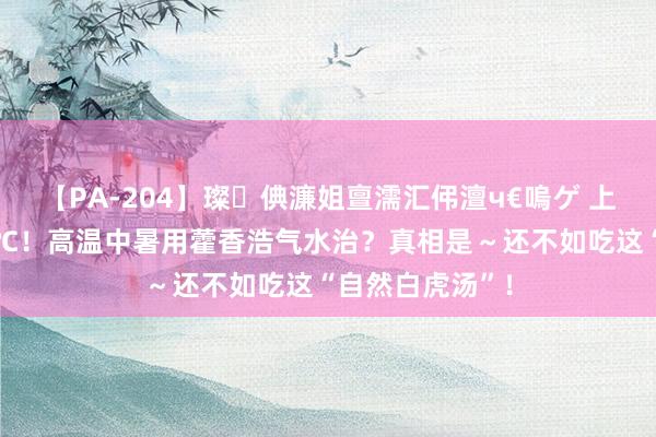 【PA-204】璨倎濂姐亶濡汇伄澶ч€嗚ゲ 上海今天或冲35℃！高温中暑用藿香浩气水治？真相是～还不如吃这“自然白虎汤”！