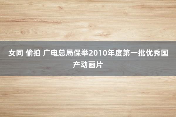 女同 偷拍 广电总局保举2010年度第一批优秀国产动画片