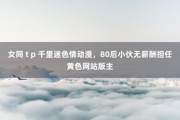 女同 t p 千里迷色情动漫，80后小伙无薪酬担任黄色网站版主