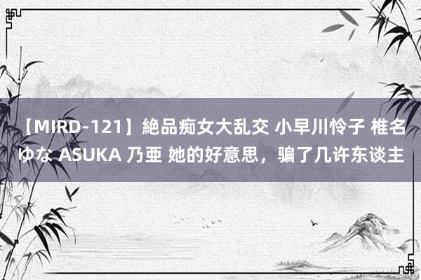 【MIRD-121】絶品痴女大乱交 小早川怜子 椎名ゆな ASUKA 乃亜 她的好意思，骗了几许东谈主