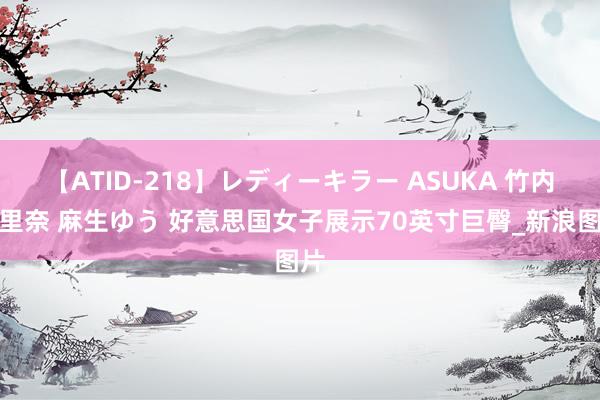 【ATID-218】レディーキラー ASUKA 竹内紗里奈 麻生ゆう 好意思国女子展示70英寸巨臀_新浪图片