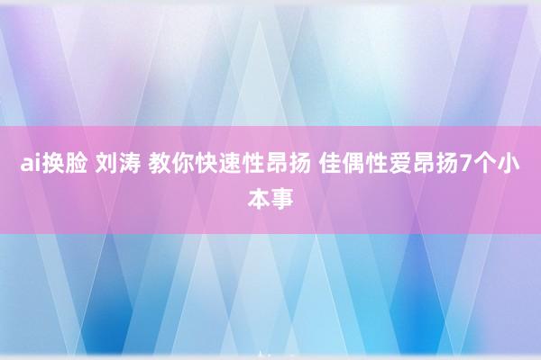 ai换脸 刘涛 教你快速性昂扬 佳偶性爱昂扬7个小本事