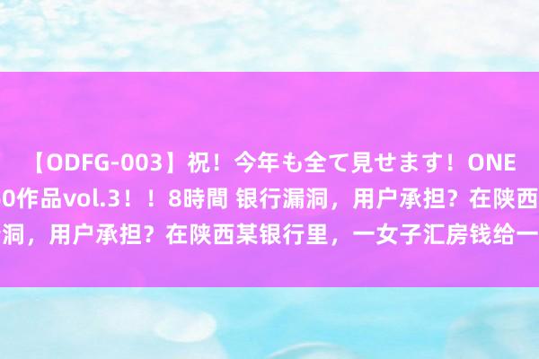 【ODFG-003】祝！今年も全て見せます！ONEDAFULL1年の軌跡全60作品vol.3！！8時間 银行漏洞，用户承担？在陕西某银行里，一女子汇房钱给一须眉|柜员