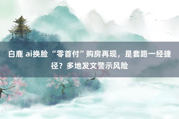 白鹿 ai换脸 “零首付”购房再现，是套路一经捷径？多地发文警示风险