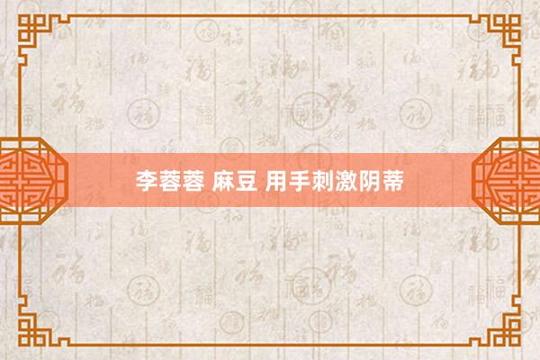 李蓉蓉 麻豆 用手刺激阴蒂