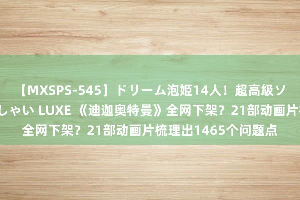 【MXSPS-545】ドリーム泡姫14人！超高級ソープランドへいらっしゃい LUXE 《迪迦奥特曼》全网下架？21部动画片梳理出1465个问题点