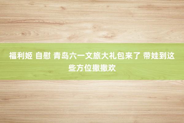 福利姬 自慰 青岛六一文旅大礼包来了 带娃到这些方位撒撒欢