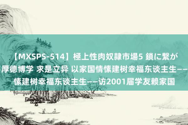 【MXSPS-514】極上性肉奴隷市場5 鎖に繋がれた囚われの女18名 厚德博学 求是立异 以家国情愫建树幸福东谈主生——访2001届学友赖家国