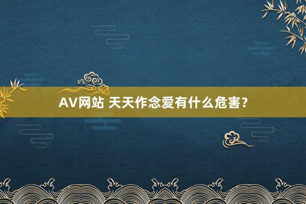AV网站 天天作念爱有什么危害？