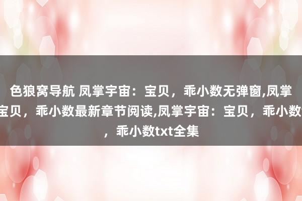 色狼窝导航 凤掌宇宙：宝贝，乖小数无弹窗，凤掌宇宙：宝贝，乖小数最新章节阅读，凤掌宇宙：宝贝，乖小数txt全集