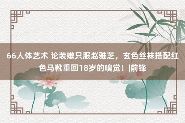 66人体艺术 论装嫩只服赵雅芝，玄色丝袜搭配红色马靴重回18岁的嗅觉！|前锋
