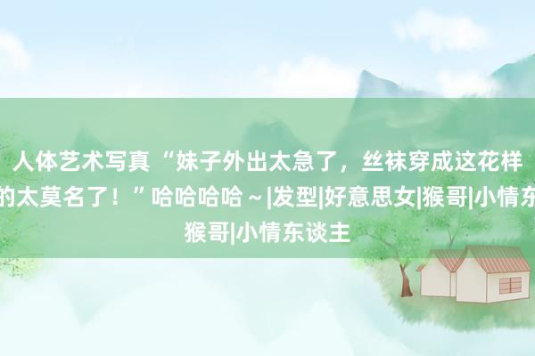 人体艺术写真 “妹子外出太急了，丝袜穿成这花样，真的太莫名了！”哈哈哈哈～|发型|好意思女|猴哥|小情东谈主