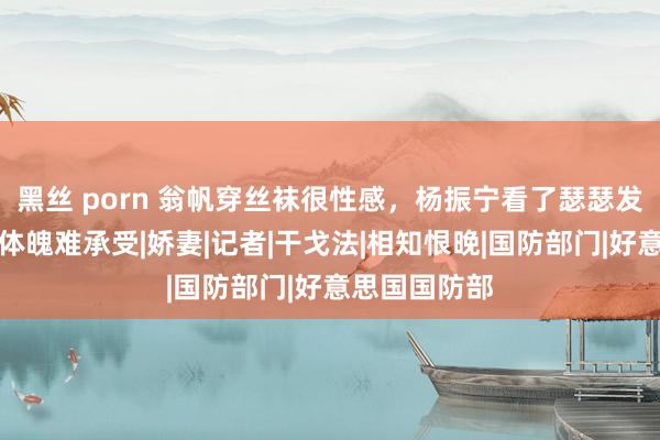 黑丝 porn 翁帆穿丝袜很性感，杨振宁看了瑟瑟发抖！硬朗的体魄难承受|娇妻|记者|干戈法|相知恨晚|国防部门|好意思国国防部