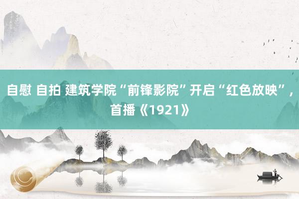 自慰 自拍 建筑学院“前锋影院”开启“红色放映”，首播《1921》