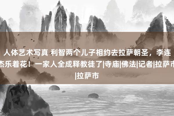 人体艺术写真 利智两个儿子相约去拉萨朝圣，李连杰乐着花！一家人全成释教徒了|寺庙|佛法|记者|拉萨市