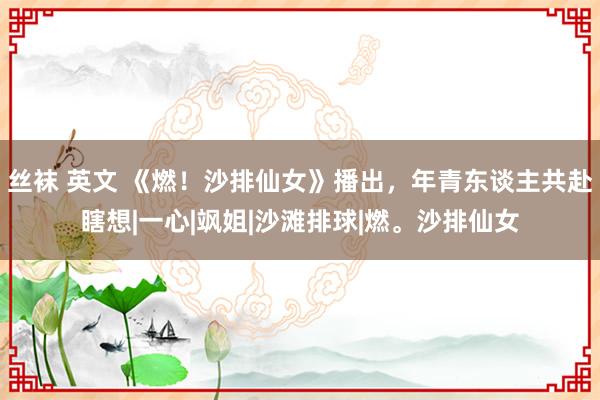 丝袜 英文 《燃！沙排仙女》播出，年青东谈主共赴瞎想|一心|飒姐|沙滩排球|燃。沙排仙女