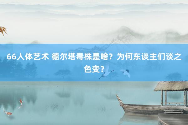 66人体艺术 德尔塔毒株是啥？为何东谈主们谈之色变？