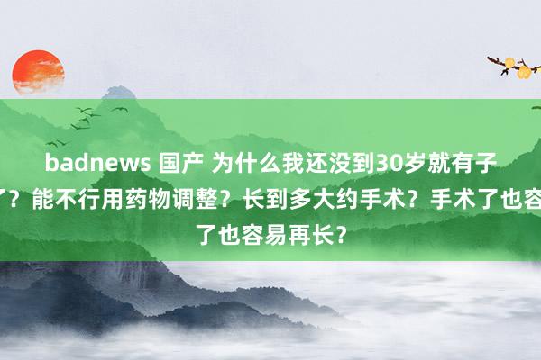 badnews 国产 为什么我还没到30岁就有子宫肌瘤了？能不行用药物调整？长到多大约手术？手术了也容易再长？