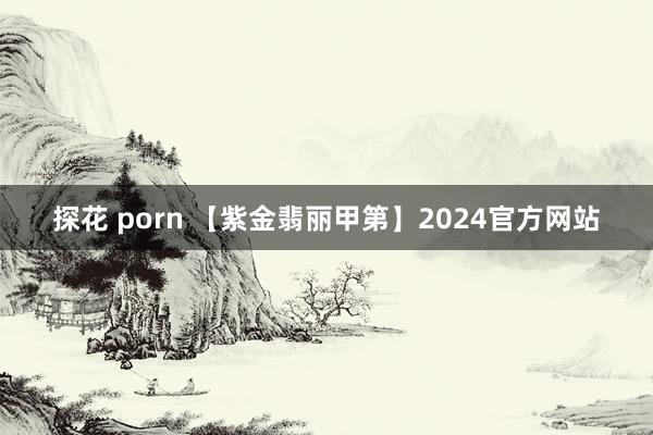 探花 porn 【紫金翡丽甲第】2024官方网站