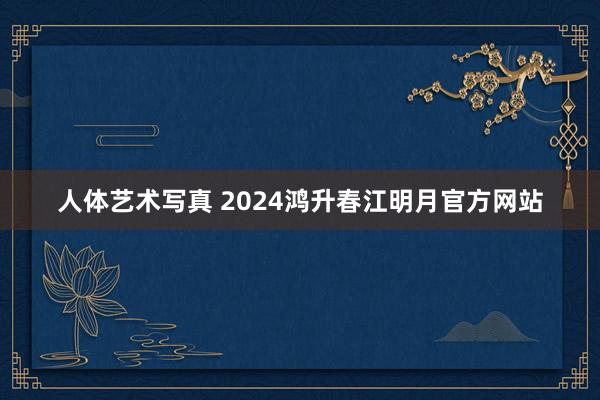 人体艺术写真 2024鸿升春江明月官方网站