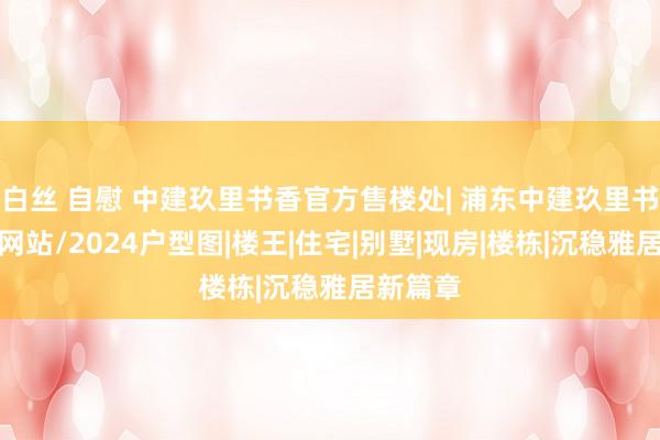 白丝 自慰 中建玖里书香官方售楼处| 浦东中建玖里书香官方网站/2024户型图|楼王|住宅|别墅|现房|楼栋|沉稳雅居新篇章