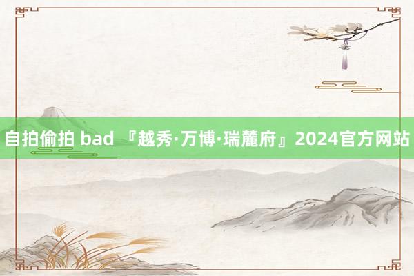 自拍偷拍 bad 『越秀·万博·瑞麓府』2024官方网站