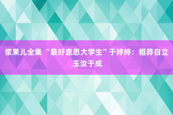 浆果儿全集 “最好意思大学生”于婷婷：粗莽自立 玉汝于成