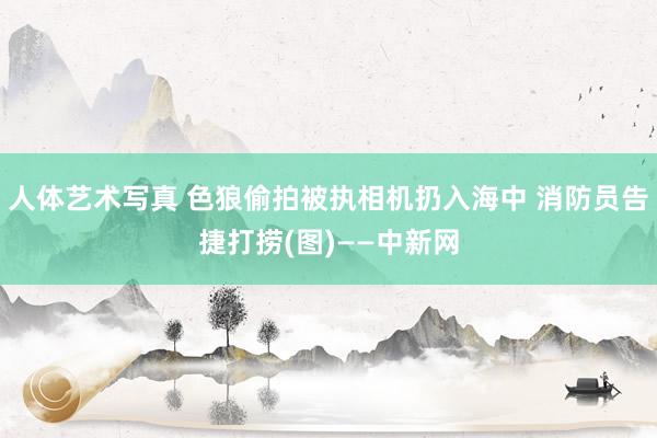 人体艺术写真 色狼偷拍被执相机扔入海中 消防员告捷打捞(图)——中新网