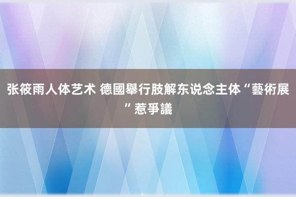 张筱雨人体艺术 德國舉行肢解东说念主体“藝術展”惹爭議