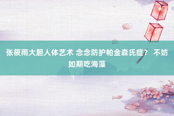 张筱雨大胆人体艺术 念念防护帕金森氏症？ 不妨如期吃海藻