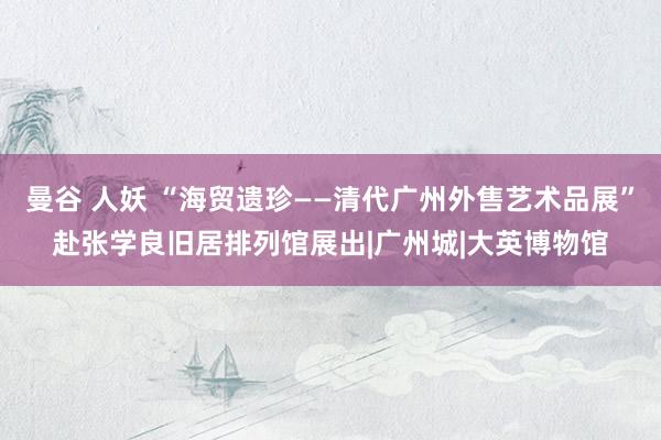 曼谷 人妖 “海贸遗珍——清代广州外售艺术品展”赴张学良旧居排列馆展出|广州城|大英博物馆