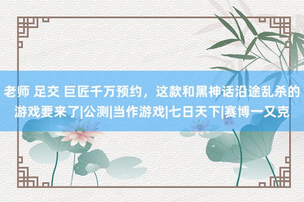 老师 足交 巨匠千万预约，这款和黑神话沿途乱杀的游戏要来了|公测|当作游戏|七日天下|赛博一又克