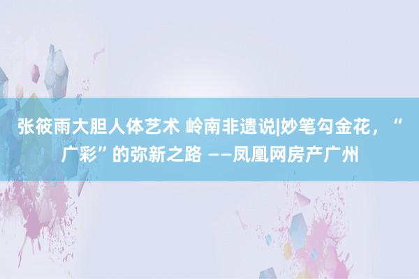 张筱雨大胆人体艺术 岭南非遗说|妙笔勾金花，“广彩”的弥新之路 ——凤凰网房产广州