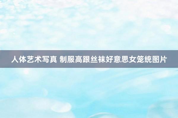 人体艺术写真 制服高跟丝袜好意思女笼统图片