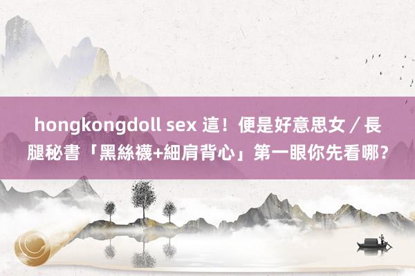 hongkongdoll sex 這！便是好意思女／長腿秘書「黑絲襪+細肩背心」　第一眼你先看哪？