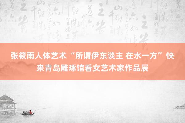 张筱雨人体艺术 “所谓伊东谈主 在水一方” 快来青岛雕琢馆看女艺术家作品展