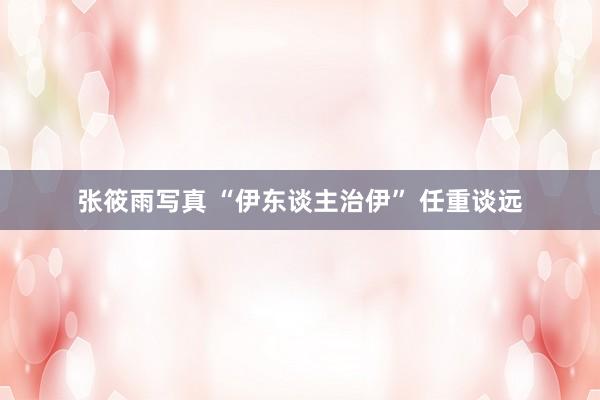 张筱雨写真 “伊东谈主治伊” 任重谈远