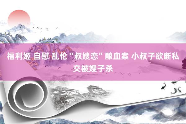 福利姬 自慰 乱伦“叔嫂恋”酿血案 小叔子欲断私交被嫂子杀