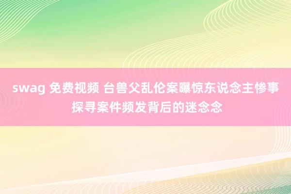swag 免费视频 台兽父乱伦案曝惊东说念主惨事 探寻案件频发背后的迷念念