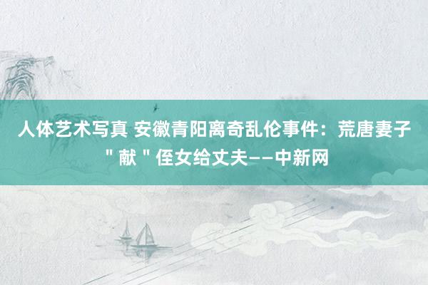 人体艺术写真 安徽青阳离奇乱伦事件：荒唐妻子＂献＂侄女给丈夫——中新网