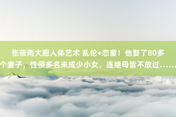 张筱雨大胆人体艺术 乱伦+恋童！他娶了80多个妻子，性侵多名未成少小女，连继母皆不放过……