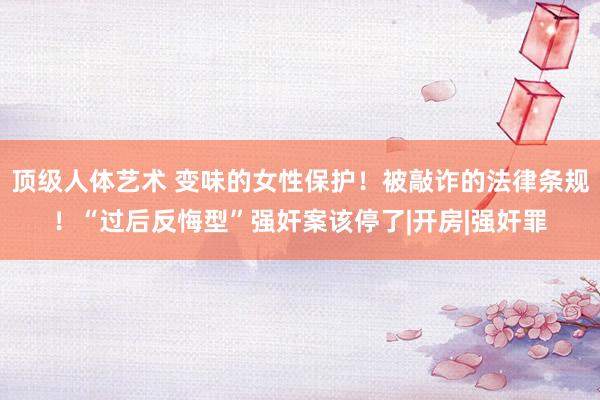 顶级人体艺术 变味的女性保护！被敲诈的法律条规！“过后反悔型”强奸案该停了|开房|强奸罪