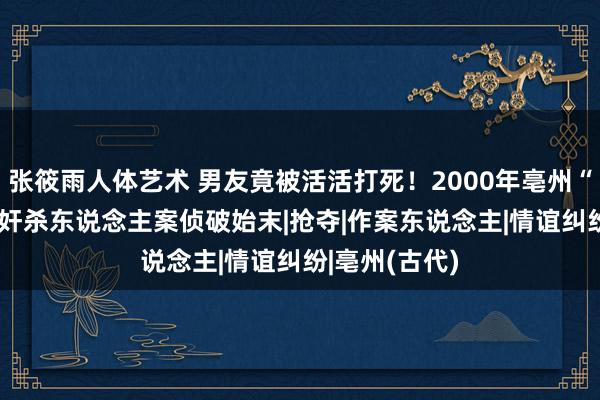 张筱雨人体艺术 男友竟被活活打死！2000年亳州“9·3”特大强奸杀东说念主案侦破始末|抢夺|作案东说念主|情谊纠纷|亳州(古代)