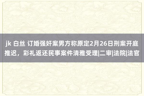 jk 白丝 订婚强奸案男方称原定2月26日刑案开庭推迟，彩礼返还民事案件清雅受理|二审|法院|法官
