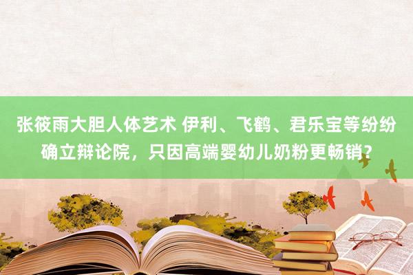 张筱雨大胆人体艺术 伊利、飞鹤、君乐宝等纷纷确立辩论院，只因高端婴幼儿奶粉更畅销？