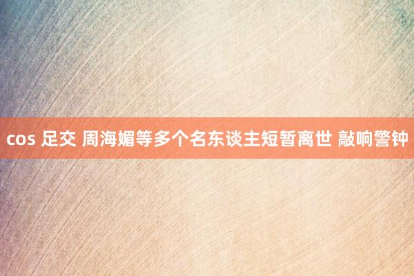 cos 足交 周海媚等多个名东谈主短暂离世 敲响警钟
