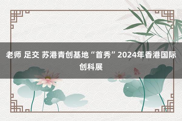 老师 足交 苏港青创基地“首秀”2024年香港国际创科展
