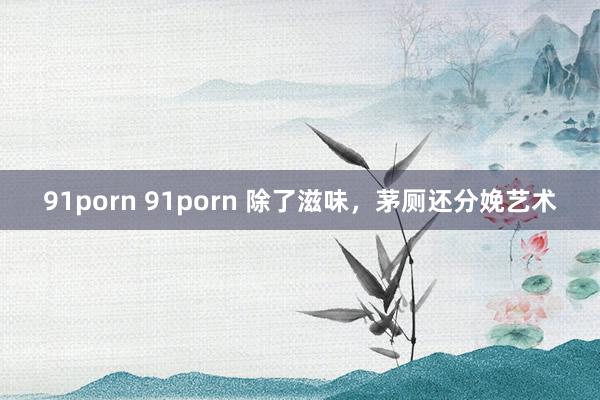 91porn 91porn 除了滋味，茅厕还分娩艺术