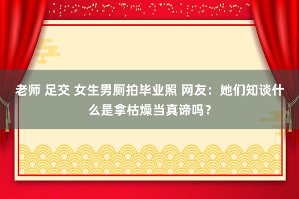 老师 足交 女生男厕拍毕业照 网友：她们知谈什么是拿枯燥当真谛吗？